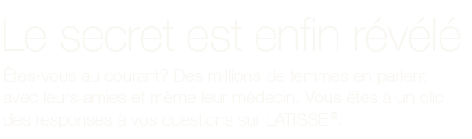 Le secret est enfin révélé. Êtes-vous au courant? Des millions de femmes en parlent avec leurs amies et même leur médecin. Vous êtes à un clic des réponses à vos questions sur LATISSE®.