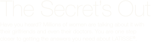 Have you heard? Millions of women are talking about it with their girlfriends and even their doctors. You are one step closer to getting the answers you need about LATISSE®.